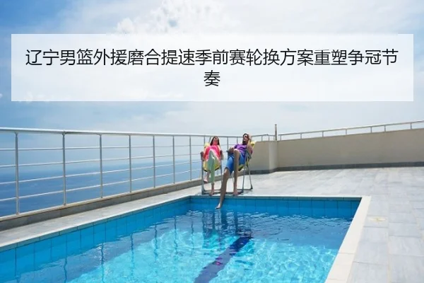 辽宁男篮外援磨合提速季前赛轮换方案重塑争冠节奏