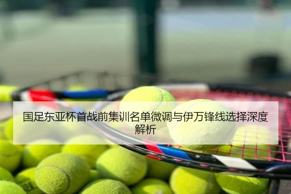 国足东亚杯首战前集训名单微调与伊万锋线选择深度解析