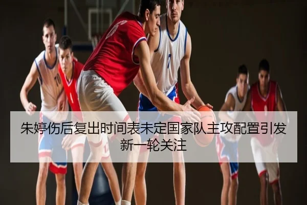 朱婷伤后复出时间表未定国家队主攻配置引发新一轮关注