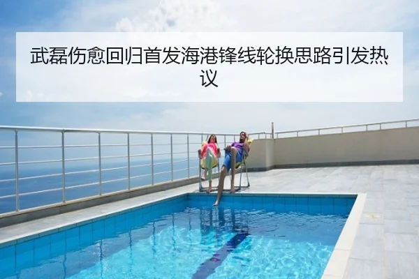 武磊伤愈回归首发海港锋线轮换思路引发热议