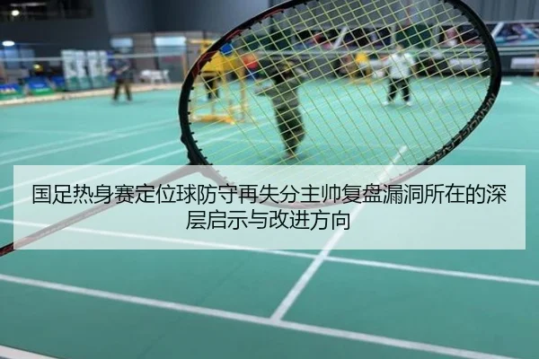 国足热身赛定位球防守再失分主帅复盘漏洞所在的深层启示与改进方向